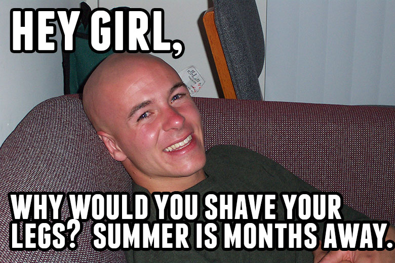 Hey girl, why would you shave your legs? Summer is months away.